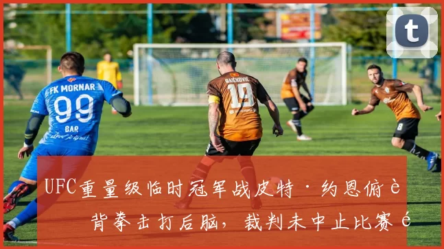 UFC重量级临时冠军战皮特·约恩俯身背拳击打后脑，裁判未中止比赛遭选手抨击