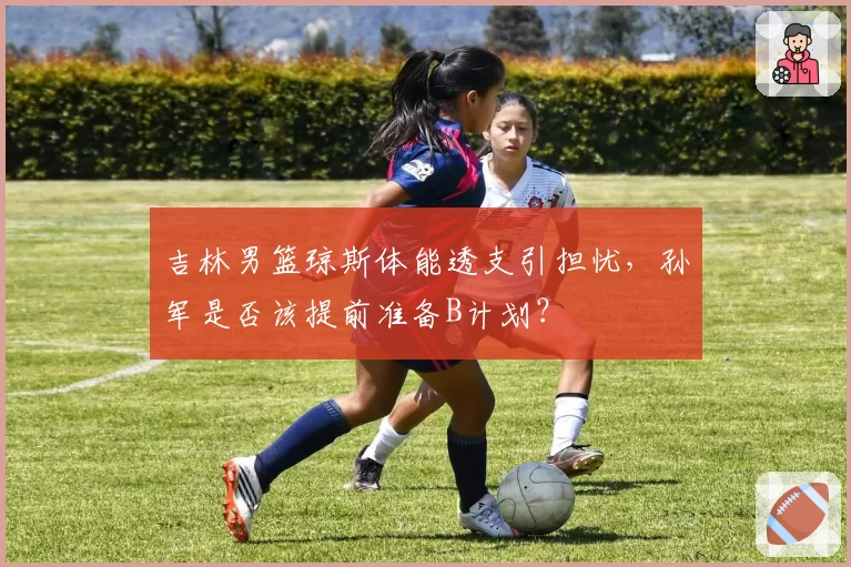 吉林男篮琼斯体能透支引担忧，孙军是否该提前准备B计划？