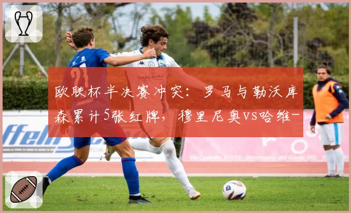 欧联杯半决赛冲突：罗马与勒沃库森累计5张红牌，穆里尼奥vs哈维-阿隆索战术犯规对比