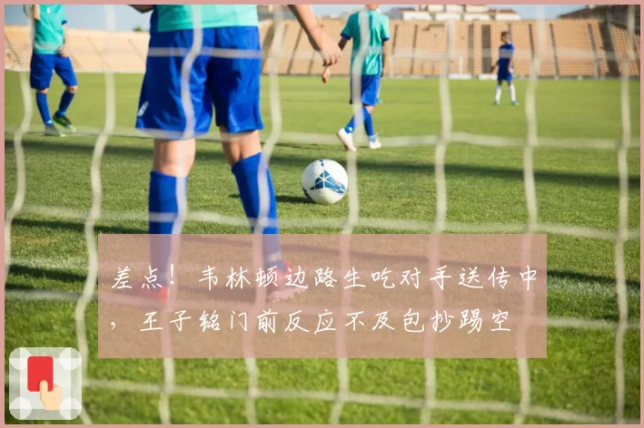 差点！韦林顿边路生吃对手送传中，王子铭门前反应不及包抄踢空