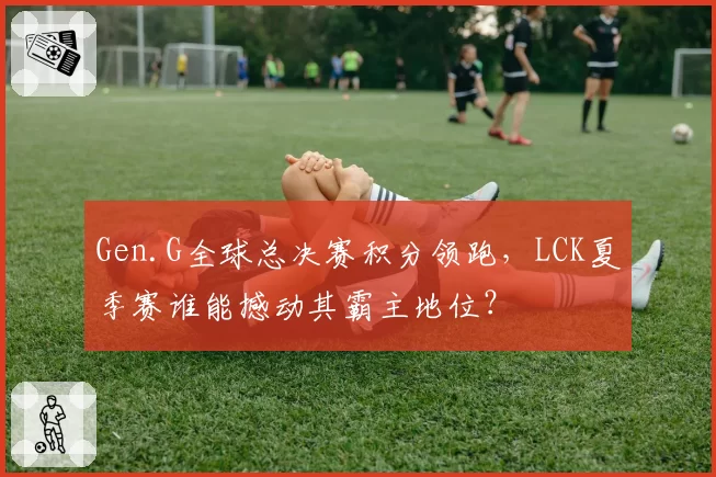 Gen.G全球总决赛积分领跑,LCK夏季赛谁能撼动其霸主地位?