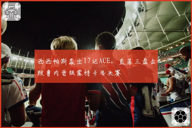 西西帕斯轰出17记ACE,直落三盘击败鲁内晋级蒙特卡洛决赛