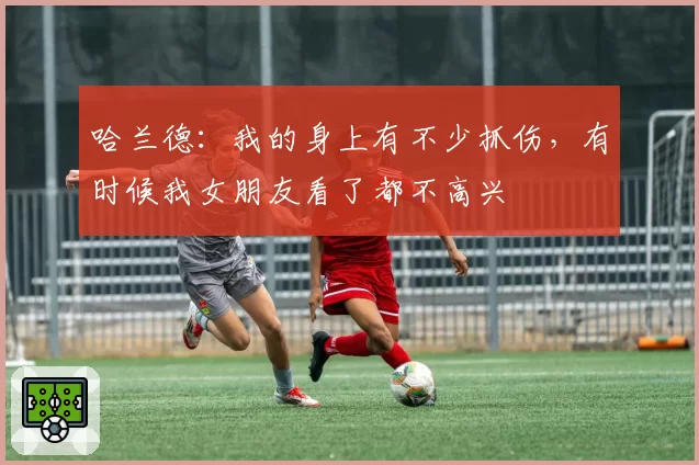 哈兰德：我的身上有不少抓伤，有时候我女朋友看了都不高兴