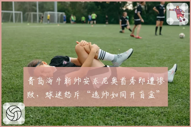 青岛海牛新帅安东尼奥首秀即遭惨败，球迷怒斥“选帅如同开盲盒”