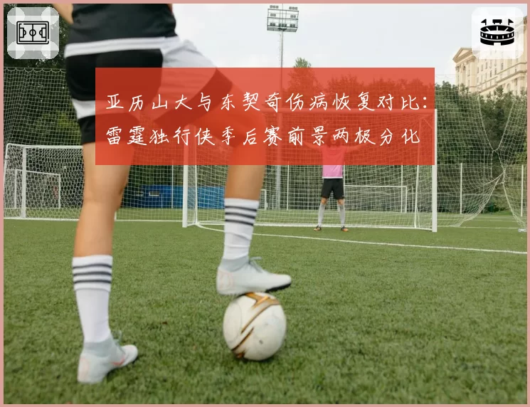 亚历山大与东契奇伤病恢复对比:雷霆独行侠季后赛前景两极分化