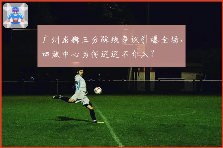 广州龙狮三分踩线争议引爆全场，回放中心为何迟迟不介入？