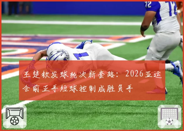 王楚钦发球轮次新套路:2026亚运会前正手短球控制成胜负手