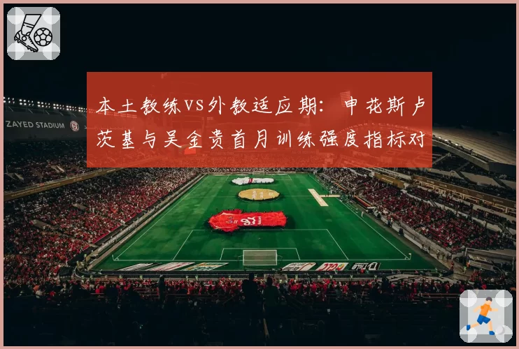 本土教练vs外教适应期：申花斯卢茨基与吴金贵首月训练强度指标对比
