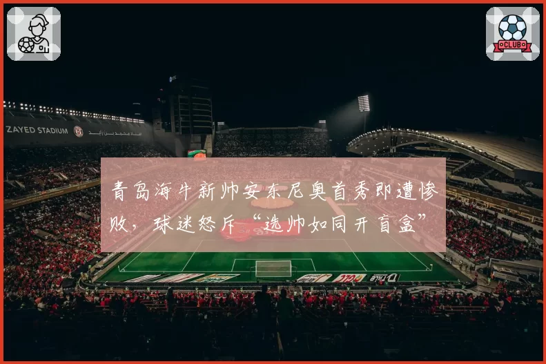 青岛海牛新帅安东尼奥首秀即遭惨败，球迷怒斥“选帅如同开盲盒”