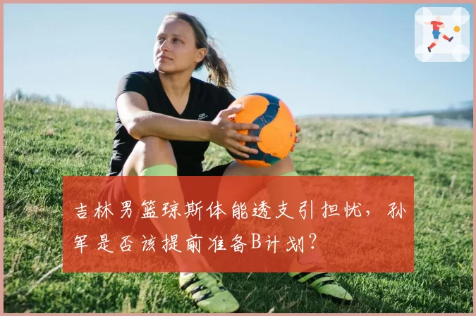 吉林男篮琼斯体能透支引担忧，孙军是否该提前准备B计划？