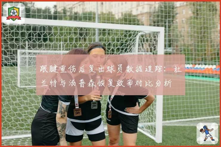 跟腱重伤后复出球员数据追踪：杜兰特与汤普森恢复效率对比分析