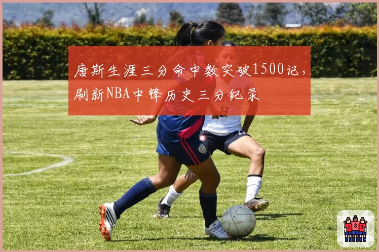 唐斯生涯三分命中数突破1500记，刷新NBA中锋历史三分纪录