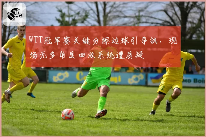 WTT冠军赛关键分擦边球引争执，现场无多角度回放系统遭质疑