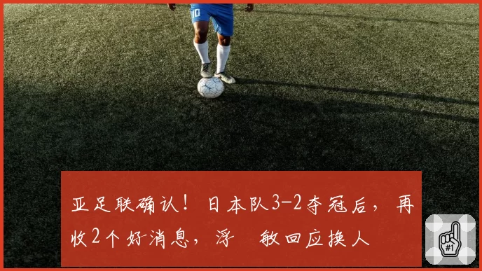 亚足联确认！日本队3-2夺冠后，再收2个好消息，浮嶋敏回应换人