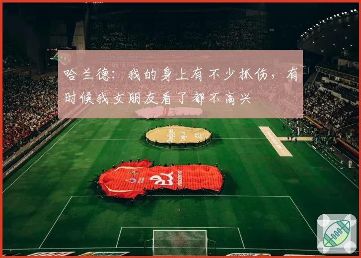 哈兰德：我的身上有不少抓伤，有时候我女朋友看了都不高兴
