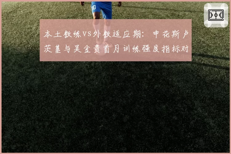 本土教练vs外教适应期：申花斯卢茨基与吴金贵首月训练强度指标对比