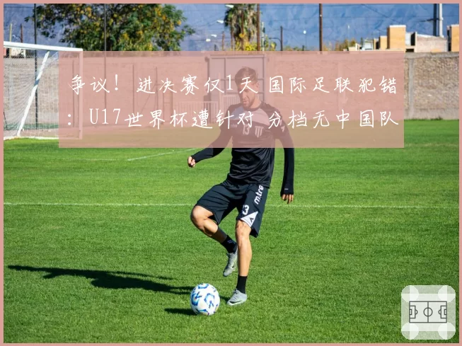 争议!进决赛仅1天 国际足联犯错:U17世界杯遭针对 分档无中国队