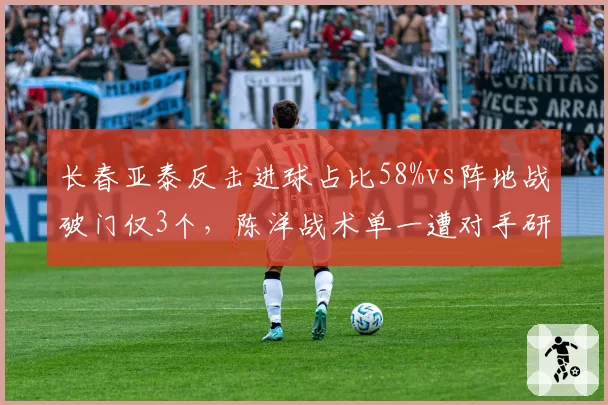 长春亚泰反击进球占比58%vs阵地战破门仅3个，陈洋战术单一遭对手研究透彻
