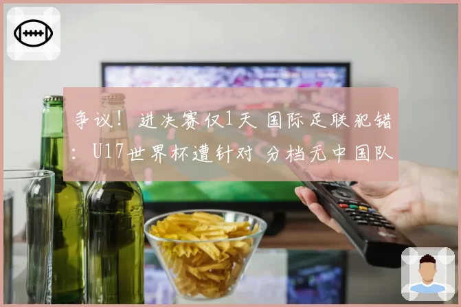 争议!进决赛仅1天 国际足联犯错:U17世界杯遭针对 分档无中国队