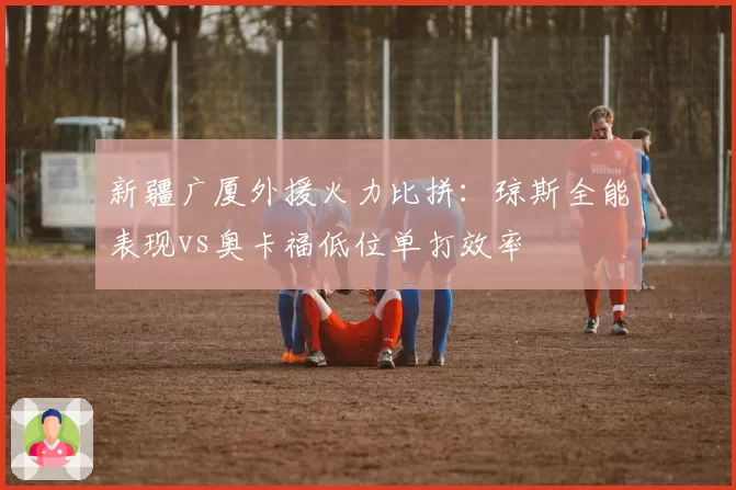 新疆广厦外援火力比拼：琼斯全能表现vs奥卡福低位单打效率