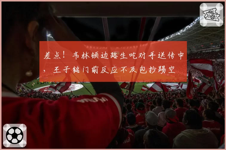 差点！韦林顿边路生吃对手送传中，王子铭门前反应不及包抄踢空
