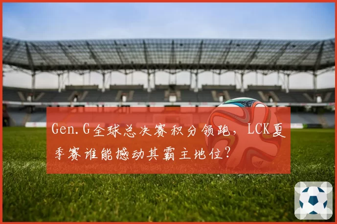 Gen.G全球总决赛积分领跑,LCK夏季赛谁能撼动其霸主地位?