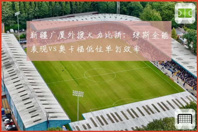 新疆广厦外援火力比拼：琼斯全能表现vs奥卡福低位单打效率