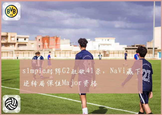 s1mple对阵G2狂砍41杀，NaVi赢下逆转局保住Major资格