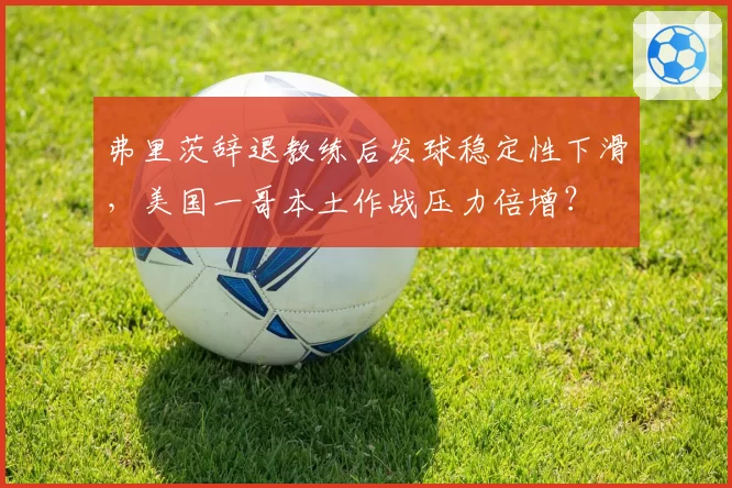 弗里茨辞退教练后发球稳定性下滑，美国一哥本土作战压力倍增？