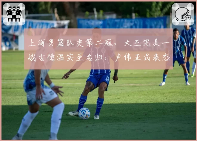 上海男篮队史第二冠,大王完美一战古德温实至名归,卢伟正式表态