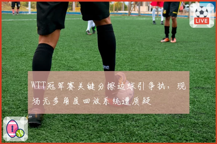WTT冠军赛关键分擦边球引争执,现场无多角度回放系统遭质疑