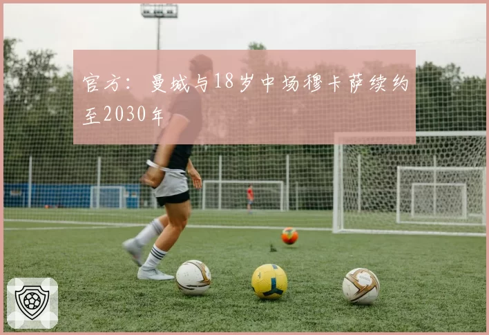 官方：曼城与18岁中场穆卡萨续约至2030年