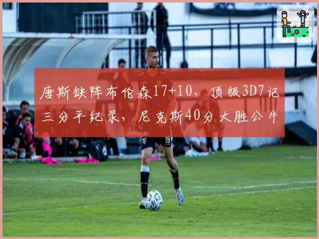 唐斯缺阵布伦森17+10，顶级3D7记三分平纪录，尼克斯40分大胜公牛