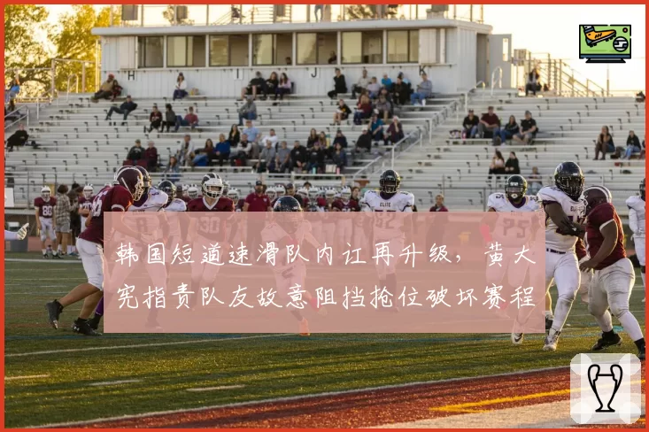韩国短道速滑队内讧再升级，黄大宪指责队友故意阻挡抢位破坏赛程