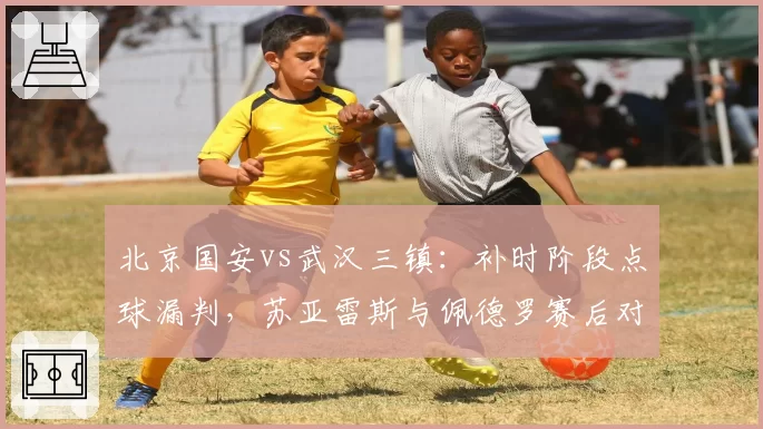 北京国安vs武汉三镇：补时阶段点球漏判，苏亚雷斯与佩德罗赛后对峙成焦点