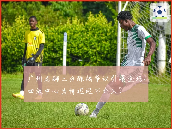 广州龙狮三分踩线争议引爆全场，回放中心为何迟迟不介入？