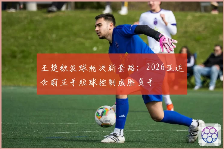 王楚钦发球轮次新套路:2026亚运会前正手短球控制成胜负手