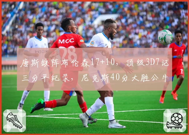 唐斯缺阵布伦森17+10,顶级3D7记三分平纪录,尼克斯40分大胜公牛