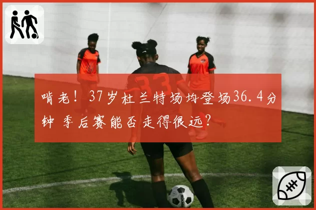 啃老!37岁杜兰特场均登场36.4分钟 季后赛能否走得很远?