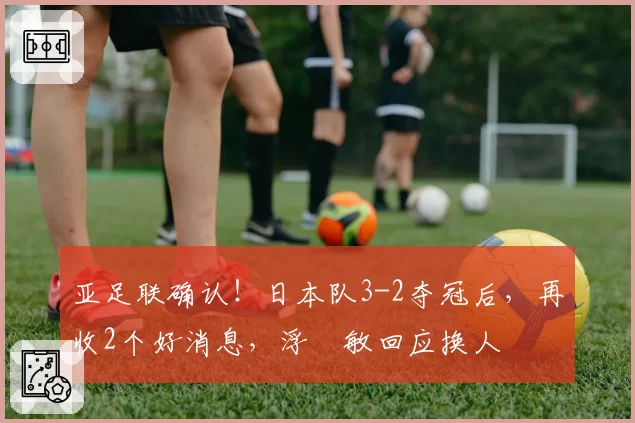 亚足联确认！日本队3-2夺冠后，再收2个好消息，浮嶋敏回应换人
