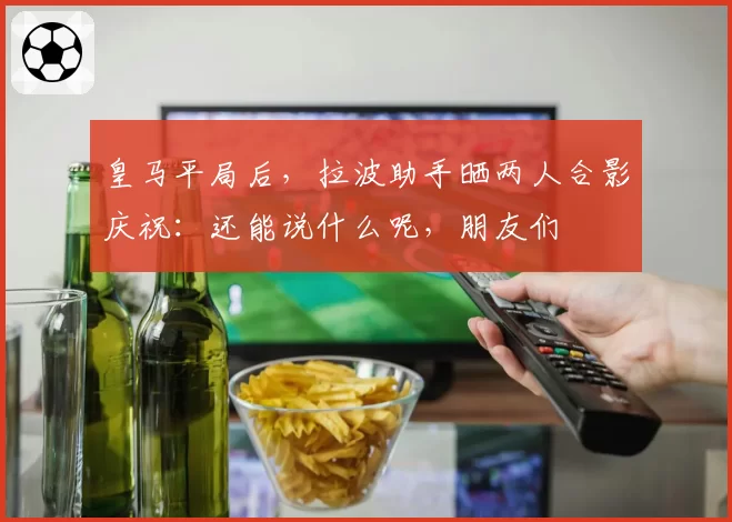 皇马平局后,拉波助手晒两人合影庆祝:还能说什么呢,朋友们