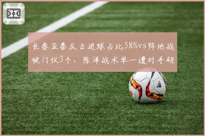 长春亚泰反击进球占比58%vs阵地战破门仅3个，陈洋战术单一遭对手研究透彻