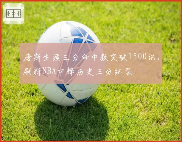 唐斯生涯三分命中数突破1500记,刷新NBA中锋历史三分纪录