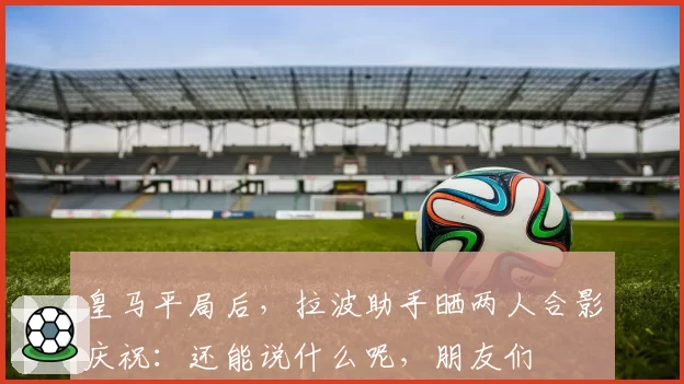 皇马平局后，拉波助手晒两人合影庆祝：还能说什么呢，朋友们