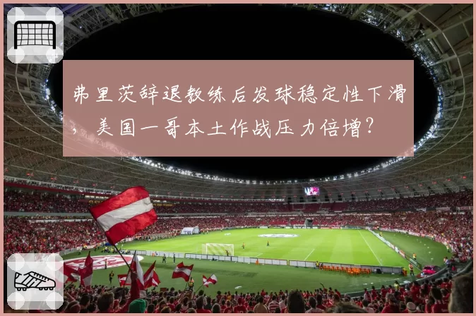 弗里茨辞退教练后发球稳定性下滑，美国一哥本土作战压力倍增？