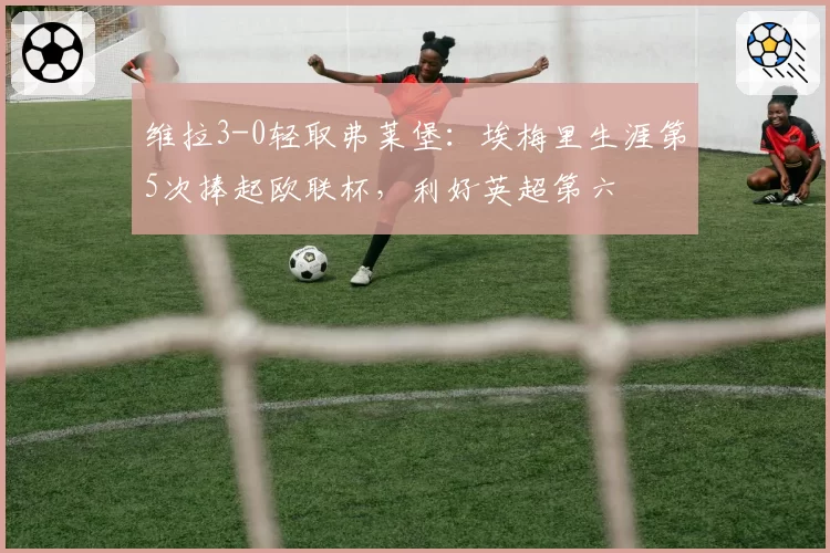 维拉3-0轻取弗莱堡:埃梅里生涯第5次捧起欧联杯,利好英超第六